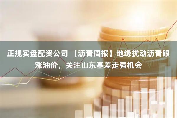正规实盘配资公司 【沥青周报】地缘扰动沥青跟涨油价，关注山东基差走强机会