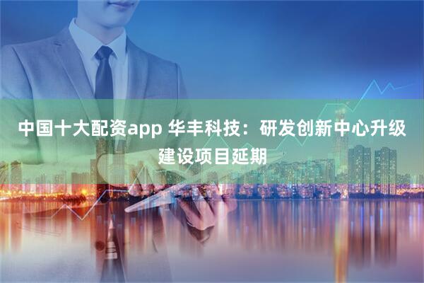 中国十大配资app 华丰科技：研发创新中心升级建设项目延期