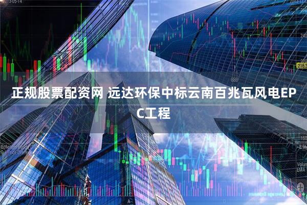 正规股票配资网 远达环保中标云南百兆瓦风电EPC工程