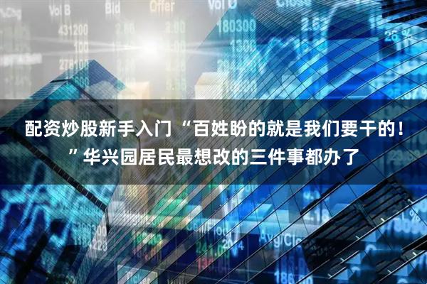 配资炒股新手入门 “百姓盼的就是我们要干的！”华兴园居民最想改的三件事都办了