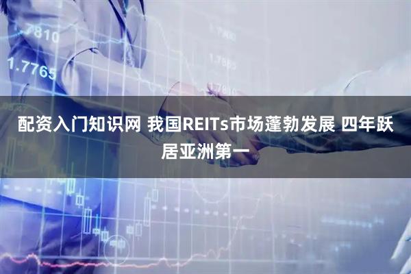 配资入门知识网 我国REITs市场蓬勃发展 四年跃居亚洲第一