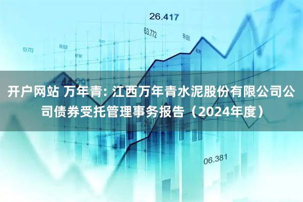 开户网站 万年青: 江西万年青水泥股份有限公司公司债券受托管理事务报告（2024年度）