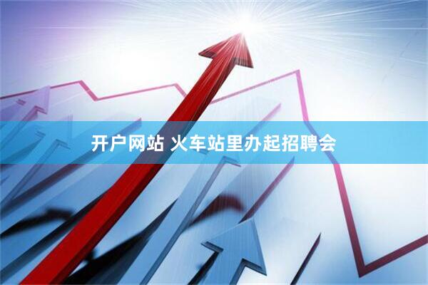 开户网站 火车站里办起招聘会