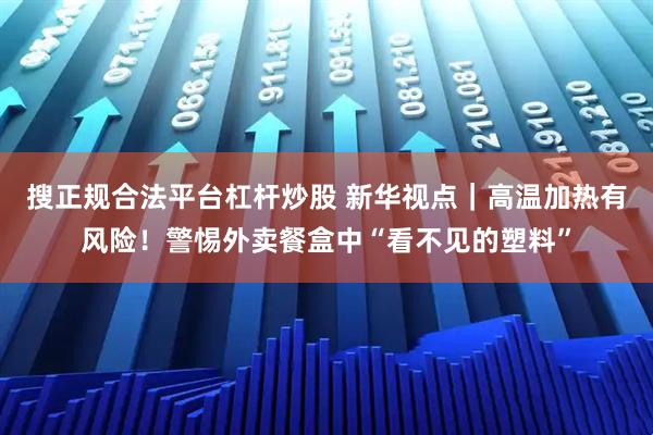 搜正规合法平台杠杆炒股 新华视点｜高温加热有风险！警惕外卖餐盒中“看不见的塑料”