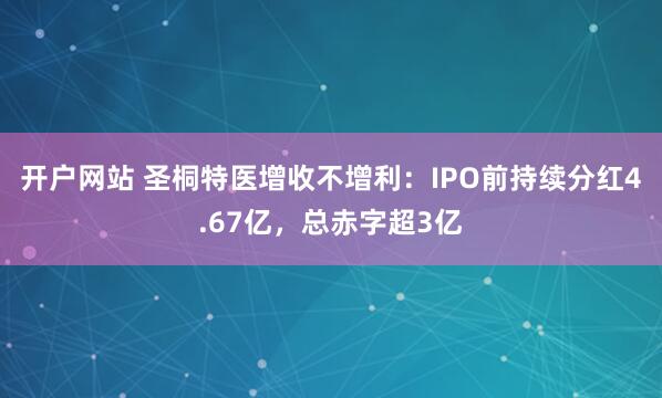 开户网站 圣桐特医增收不增利：IPO前持续分红4.67亿，总赤字超3亿