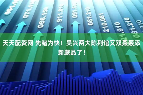 天天配资网 先睹为快！吴兴两大陈列馆又双叒叕添新藏品了！