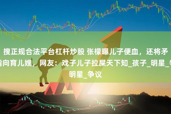 搜正规合法平台杠杆炒股 张檬曝儿子便血，还将矛头指向育儿嫂，网友：戏子儿子拉屎天下知_孩子_明星_争议