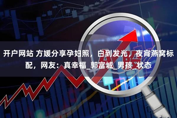开户网站 方媛分享孕妇照，白到发光，夜宵燕窝标配，网友：真幸福_郭富城_男孩_状态