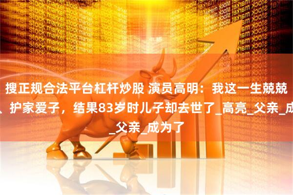 搜正规合法平台杠杆炒股 演员高明：我这一生兢兢业业、护家爱子，结果83岁时儿子却去世了_高亮_父亲_成为了