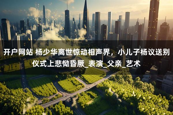 开户网站 杨少华离世惊动相声界，小儿子杨议送别仪式上悲恸昏厥_表演_父亲_艺术