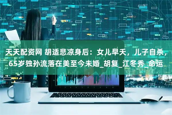 天天配资网 胡适悲凉身后：女儿早夭，儿子自杀，65岁独孙流落在美至今未婚_胡复_江冬秀_命运