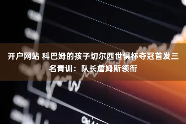 开户网站 科巴姆的孩子切尔西世俱杯夺冠首发三名青训：队长詹姆斯领衔