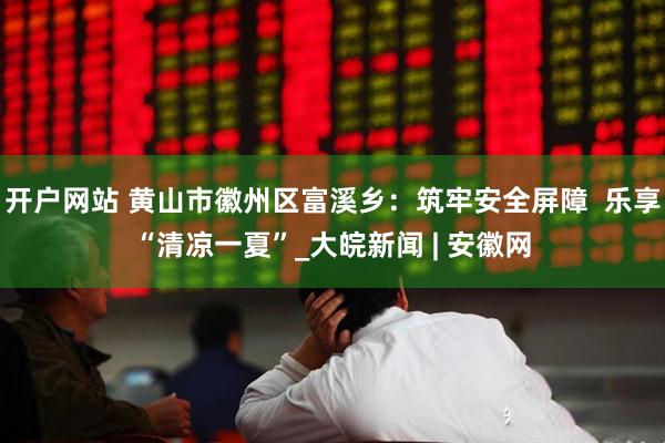 开户网站 黄山市徽州区富溪乡：筑牢安全屏障  乐享“清凉一夏”_大皖新闻 | 安徽网