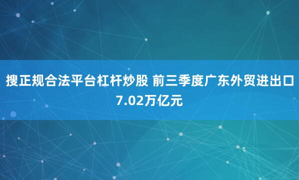 搜正规合法平台杠杆炒股 前三季度广东外贸进出口7.02万亿元