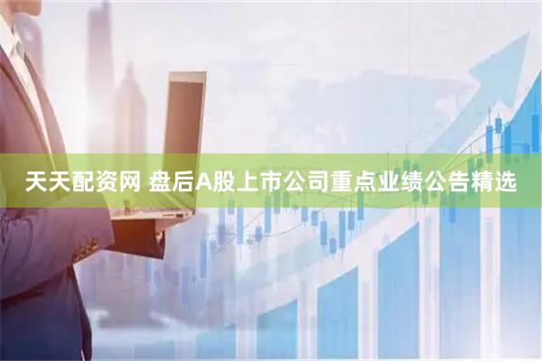 天天配资网 盘后A股上市公司重点业绩公告精选
