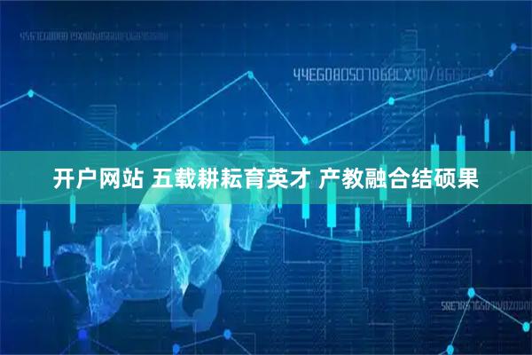 开户网站 五载耕耘育英才 产教融合结硕果