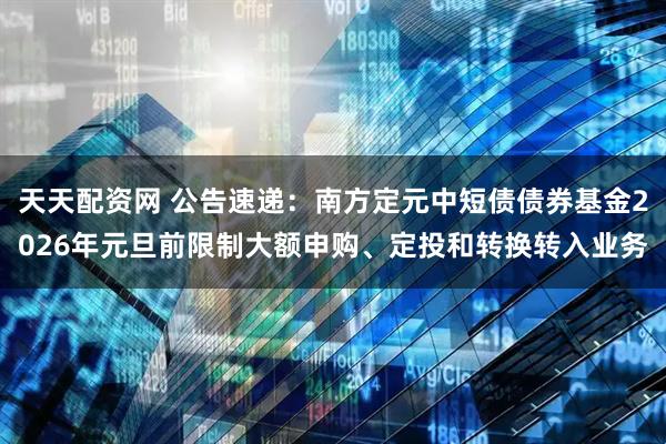 天天配资网 公告速递：南方定元中短债债券基金2026年元旦前限制大额申购、定投和转换转入业务