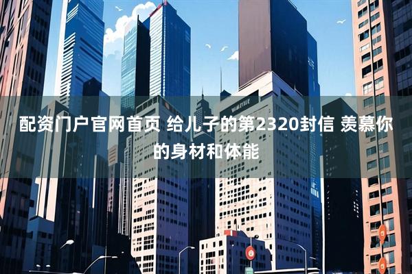 配资门户官网首页 给儿子的第2320封信 羡慕你的身材和体能