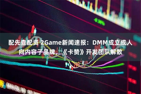 配先查配资 2Game新闻速报：DMM成立成人向内容子品牌，《卡赞》开发团队解散