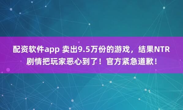 配资软件app 卖出9.5万份的游戏，结果NTR剧情把玩家恶心到了！官方紧急道歉！