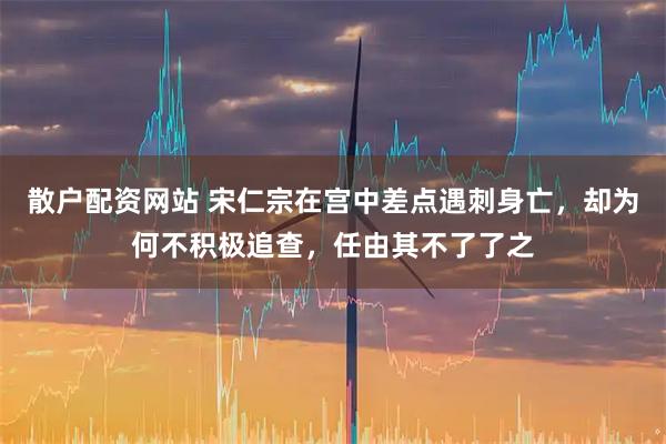 散户配资网站 宋仁宗在宫中差点遇刺身亡，却为何不积极追查，任由其不了了之