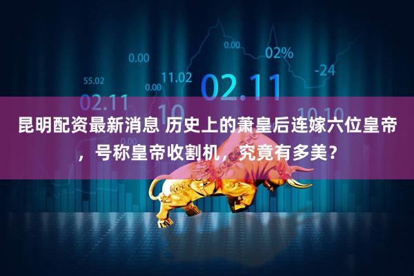 昆明配资最新消息 历史上的萧皇后连嫁六位皇帝，号称皇帝收割机，究竟有多美？