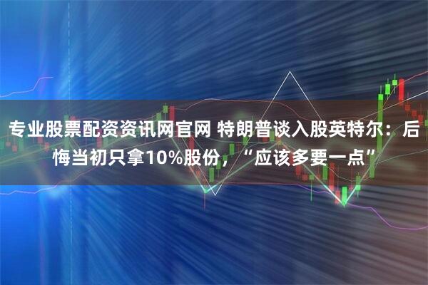 专业股票配资资讯网官网 特朗普谈入股英特尔：后悔当初只拿10%股份，“应该多要一点”