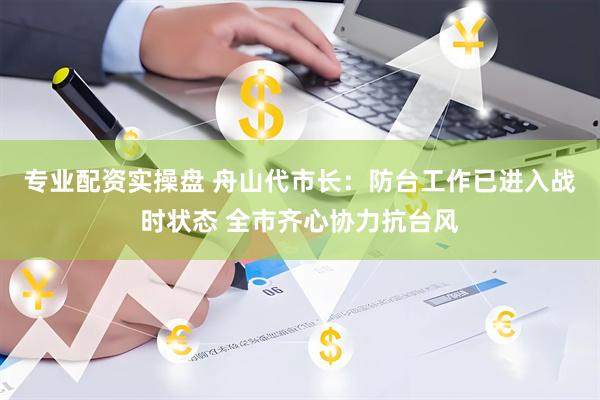 专业配资实操盘 舟山代市长：防台工作已进入战时状态 全市齐心协力抗台风