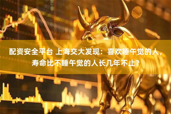 配资安全平台 上海交大发现：喜欢睡午觉的人，寿命比不睡午觉的人长几年不止？