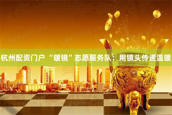杭州配资门户 “暖镜”志愿服务队：用镜头传递温暖