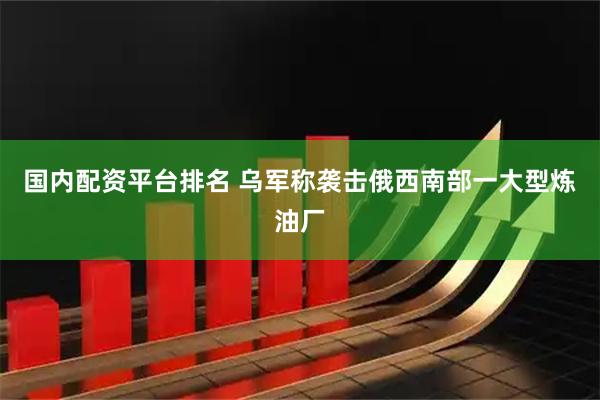 国内配资平台排名 乌军称袭击俄西南部一大型炼油厂