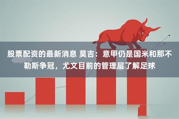 股票配资的最新消息 莫吉：意甲仍是国米和那不勒斯争冠，尤文目前的管理层了解足球