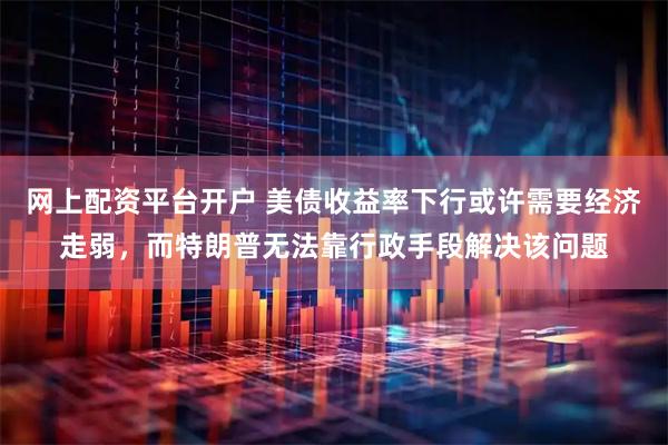 网上配资平台开户 美债收益率下行或许需要经济走弱，而特朗普无法靠行政手段解决该问题